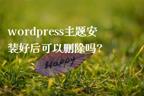 wordpress主题安装好后可以删除吗?-uusu优素-乐高,模型,3d打印,编程